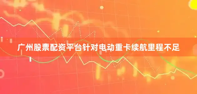 广州股票配资平台针对电动重卡续航里程不足