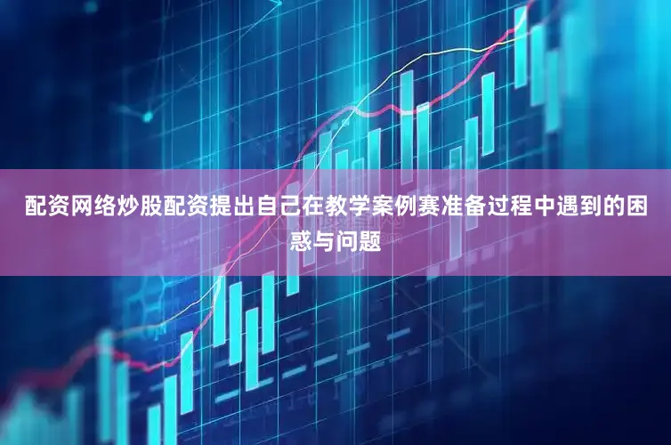 配资网络炒股配资提出自己在教学案例赛准备过程中遇到的困惑与问题