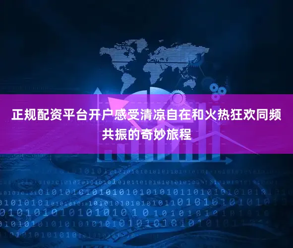 正规配资平台开户感受清凉自在和火热狂欢同频共振的奇妙旅程