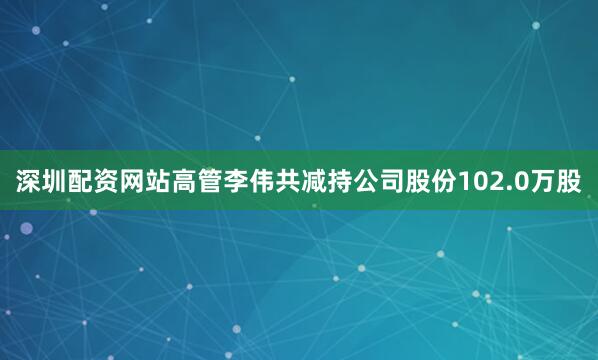 深圳配资网站高管李伟共减持公司股份102.0万股