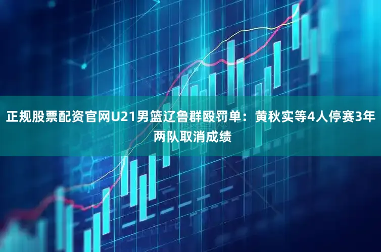 正规股票配资官网U21男篮辽鲁群殴罚单：黄秋实等4人停赛3年 两队取消成绩
