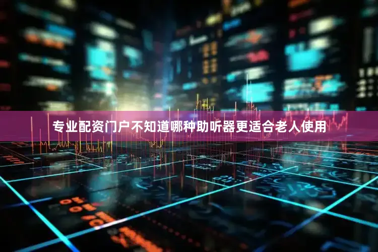 专业配资门户不知道哪种助听器更适合老人使用