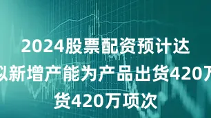 2024股票配资预计达产年拟新增产能为产品出货420万项次